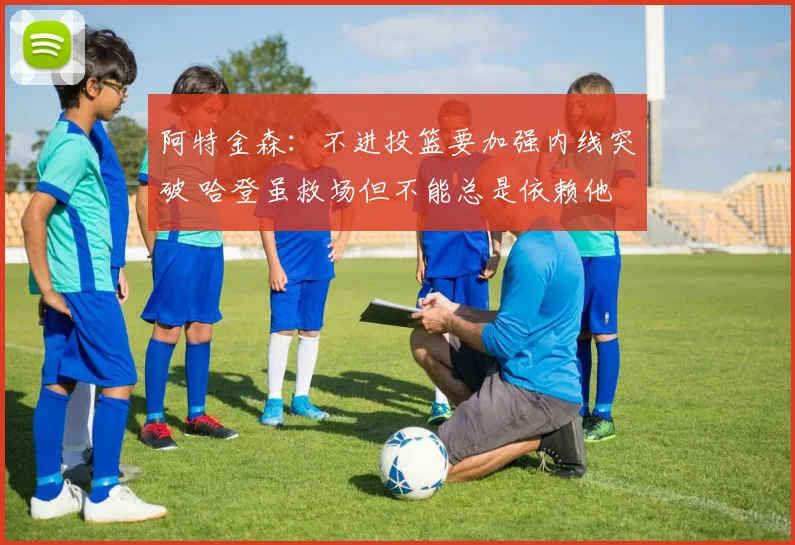 阿特金森：不进投篮要加强内线突破 哈登虽救场但不能总是依赖他