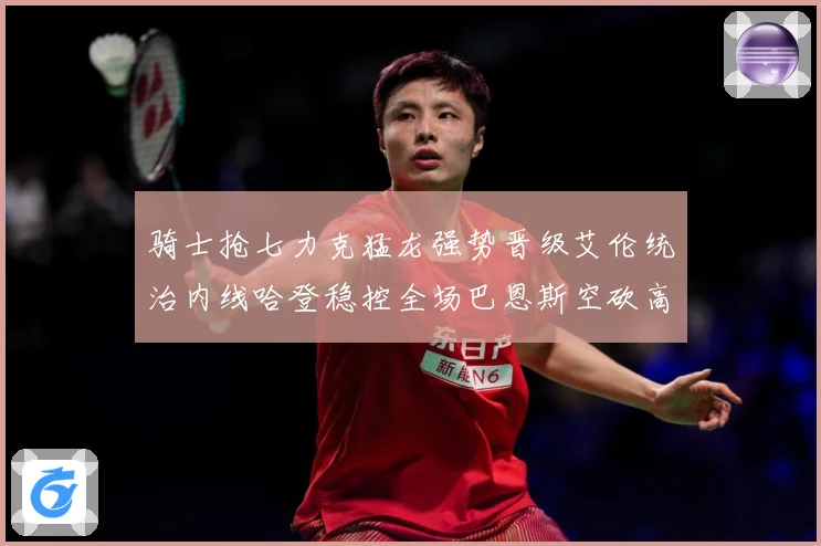 骑士抢七力克猛龙强势晋级艾伦统治内线哈登稳控全场巴恩斯空砍高赛场复盘