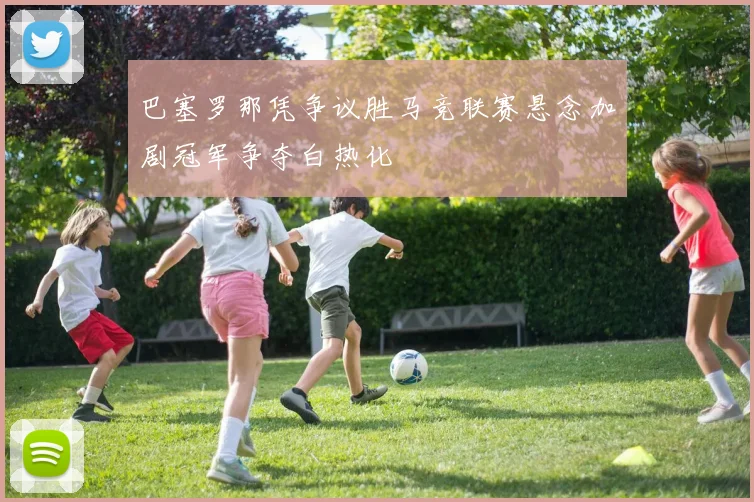 巴塞罗那凭争议胜马竞联赛悬念加剧冠军争夺白热化