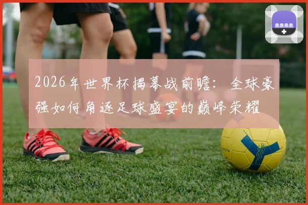 2026年世界杯揭幕战前瞻：全球豪强如何角逐足球盛宴的巅峰荣耀