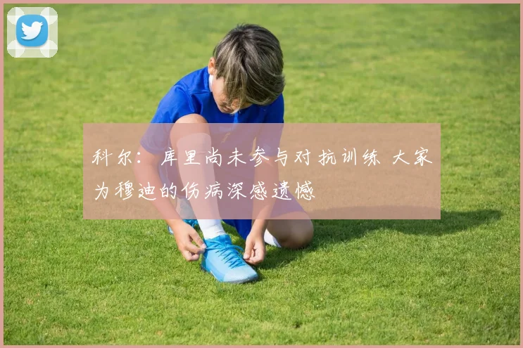 科尔：库里尚未参与对抗训练 大家为穆迪的伤病深感遗憾
