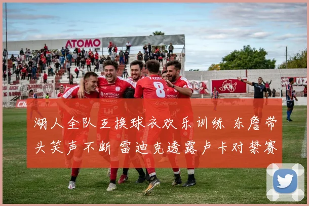 湖人全队互换球衣欢乐训练 东詹带头笑声不断 雷迪克透露卢卡对禁赛感到失望