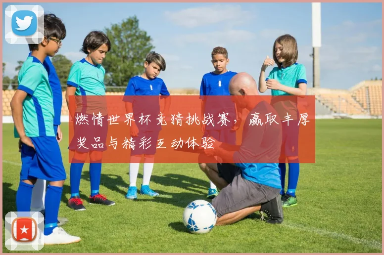 燃情世界杯竞猜挑战赛，赢取丰厚奖品与精彩互动体验