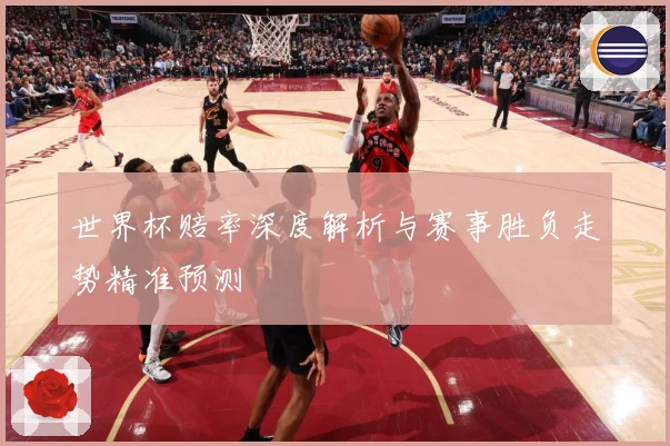 世界杯赔率深度解析与赛事胜负走势精准预测