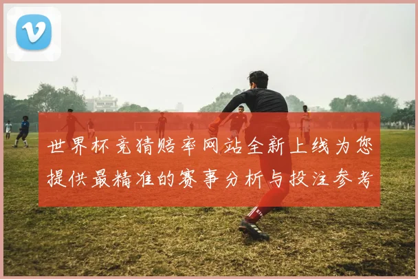 世界杯竞猜赔率网站全新上线为您提供最精准的赛事分析与投注参考