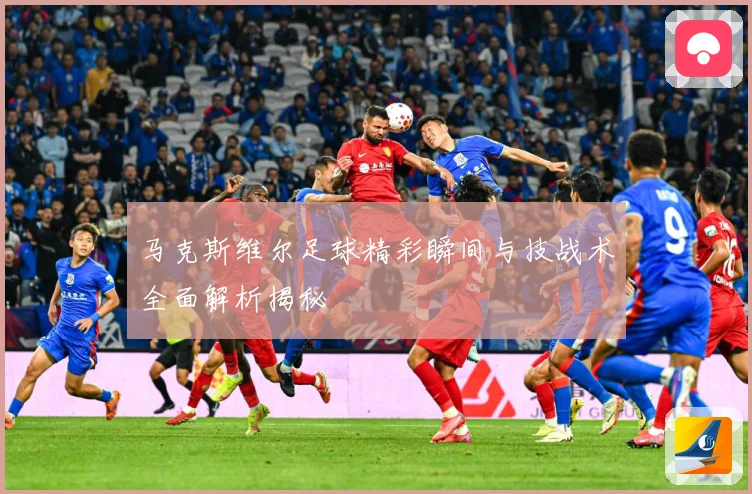 马克斯维尔足球精彩瞬间与技战术全面解析揭秘
