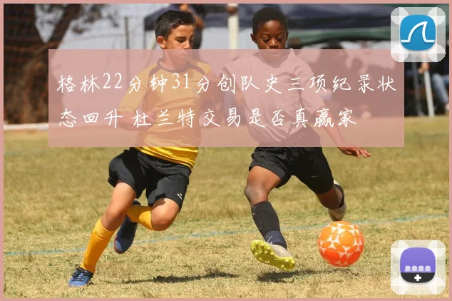 格林22分钟31分创队史三项纪录状态回升 杜兰特交易是否真赢家