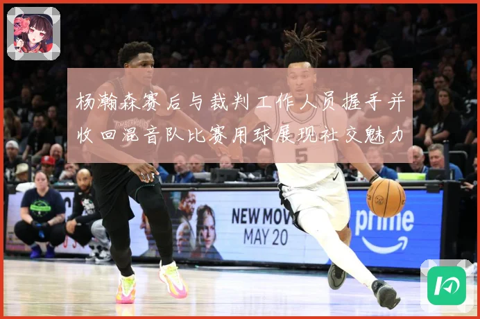 杨瀚森赛后与裁判工作人员握手并收回混音队比赛用球展现社交魅力