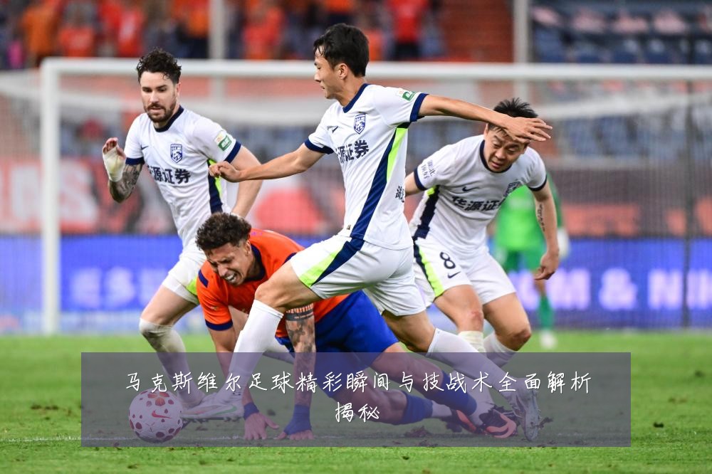 马克斯维尔足球精彩瞬间与技战术全面解析揭秘